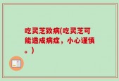 吃灵芝致病(吃灵芝可能造成病症，小心谨慎。)