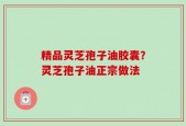 精品灵芝孢子油胶囊？灵芝孢子油正宗做法