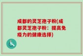 成都的灵芝孢子粉(成都灵芝孢子粉：提高免疫力的健康选择)