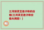 三河颂灵芝孢子粉的价格(三河灵芝孢子粉价格大揭密！)