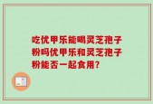 吃优甲乐能喝灵芝孢子粉吗优甲乐和灵芝孢子粉能否一起食用？