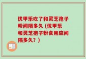 优甲乐吃了和灵芝孢子粉间隔多久 (优甲乐和灵芝孢子粉食用应间隔多久？)