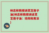 林志彬教授讲灵芝孢子油(林志彬教授讲述灵芝孢子油：功效和用法)