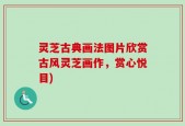 灵芝古典画法图片欣赏古风灵芝画作，赏心悦目)
