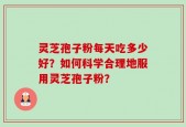 灵芝孢子粉每天吃多少好？如何科学合理地服用灵芝孢子粉？