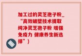 加工过的灵芝孢子粉_“高效破壁技术提取 纯净灵芝孢子粉 增强免疫力 健康养生新选择”)