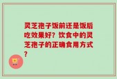 灵芝孢子饭前还是饭后吃效果好？饮食中的灵芝孢子的正确食用方式？
