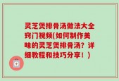 灵芝煲排骨汤做法大全窍门视频(如何制作美味的灵芝煲排骨汤？详细教程和技巧分享！)