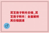 灵芝孢子粉片价格_灵芝孢子粉片：全面解析其价格因素