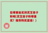 在哪里能买到灵芝孢子粉呢(灵芝孢子粉哪里买？推荐购买渠道！)