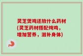 灵芝煲鸡还放什么药材(灵芝药材搭配炖鸡，增加营养，滋补身体)