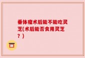 垂体瘤术后能不能吃灵芝(术后能否食用灵芝？)