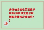 身体怕冷能吃灵芝孢子粉吗(能吃灵芝孢子粉缓解身体怕冷症状吗？)