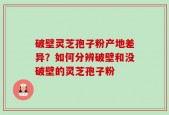 破壁灵芝孢子粉产地差异？如何分辨破壁和没破壁的灵芝孢子粉