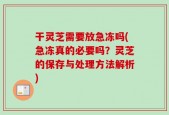 干灵芝需要放急冻吗(急冻真的必要吗？灵芝的保存与处理方法解析)