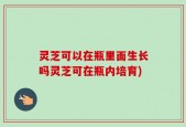 灵芝可以在瓶里面生长吗灵芝可在瓶内培育)