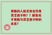 胃酸的人能否安全饮用灵芝孢子粉？？解答关于胃酸与灵芝孢子粉的关系？