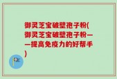 御灵芝宝破壁孢子粉(御灵芝宝破壁孢子粉——提高免疫力的好帮手)