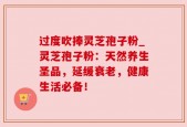 过度吹捧灵芝孢子粉_灵芝孢子粉：天然养生圣品，延缓衰老，健康生活必备！