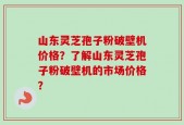 山东灵芝孢子粉破壁机价格？了解山东灵芝孢子粉破壁机的市场价格？