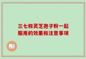 三七和灵芝孢子粉一起服用的效果和注意事项