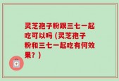 灵芝孢子粉跟三七一起吃可以吗 (灵芝孢子粉和三七一起吃有何效果？)