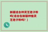 新疆适合种灵芝孢子粉吗(适合在新疆种植灵芝孢子粉吗？)
