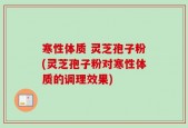 寒性体质 灵芝孢子粉(灵芝孢子粉对寒性体质的调理效果)