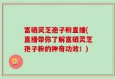 富硒灵芝孢子粉直播(直播带你了解富硒灵芝孢子粉的神奇功效！)