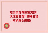 临沂灵芝养生馆(临沂灵芝养生馆：传承古法，呵护身心健康)