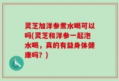 灵芝加洋参煮水喝可以吗(灵芝和洋参一起泡水喝，真的有益身体健康吗？)
