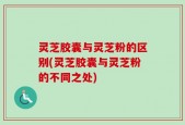 灵芝胶囊与灵芝粉的区别(灵芝胶囊与灵芝粉的不同之处)
