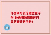 孙勇刚与灵芝破壁孢子粉(孙勇刚倾情推荐的灵芝破壁孢子粉)
