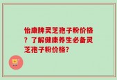 怡康牌灵芝孢子粉价格？了解健康养生必备灵芝孢子粉价格？