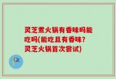 灵芝煮火锅有香味吗能吃吗(能吃且有香味？灵芝火锅首次尝试)