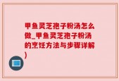 甲鱼灵芝孢子粉汤怎么做_甲鱼灵芝孢子粉汤的烹饪方法与步骤详解)