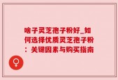 啥子灵芝孢子粉好_如何选择优质灵芝孢子粉：关键因素与购买指南