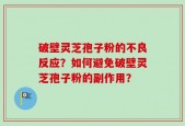 破壁灵芝孢子粉的不良反应？如何避免破壁灵芝孢子粉的副作用？