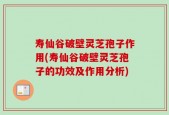 寿仙谷破壁灵芝孢子作用(寿仙谷破壁灵芝孢子的功效及作用分析)