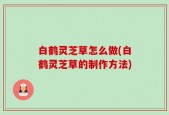 白鹤灵芝草怎么做(白鹤灵芝草的制作方法)