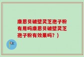 康恩贝破壁灵芝孢子粉有用吗康恩贝破壁灵芝孢子粉有效果吗？)