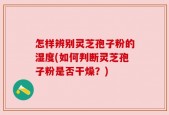 怎样辨别灵芝孢子粉的湿度(如何判断灵芝孢子粉是否干燥？)