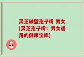 灵芝破壁孢子粉 男女(灵芝孢子粉：男女通用的健康宝库)