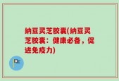 纳豆灵芝胶囊(纳豆灵芝胶囊：健康必备，促进免疫力)