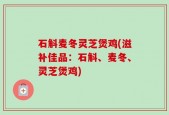 石斛麦冬灵芝煲鸡(滋补佳品：石斛、麦冬、灵芝煲鸡)