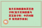 复方玄驹胶囊和灵芝孢子粉(复方玄驹胶囊与灵芝孢子粉：中药材联手 有效调节身体)