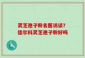 灵芝孢子粉名医访谈？佳尔科灵芝孢子粉好吗