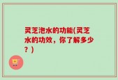 灵芝泡水的功能(灵芝水的功效，你了解多少？)