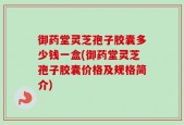 御药堂灵芝孢子胶囊多少钱一盒(御药堂灵芝孢子胶囊价格及规格简介)