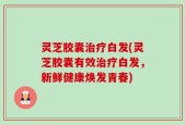 灵芝胶囊治疗白发(灵芝胶囊有效治疗白发，新鲜健康焕发青春)